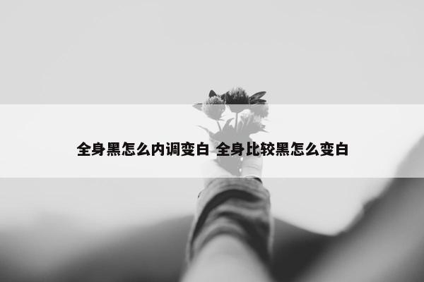 全身黑怎么内调变白 全身比较黑怎么变白