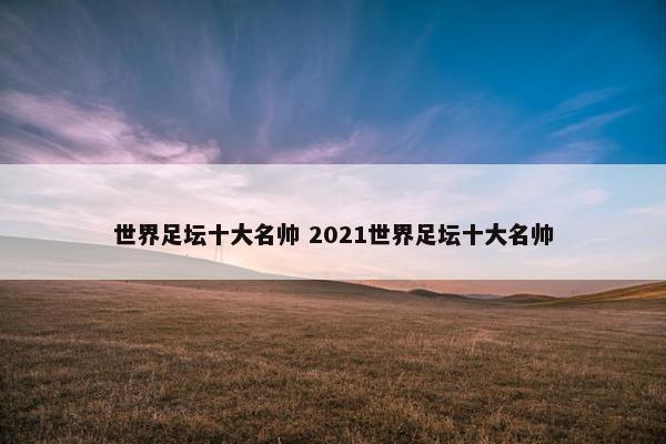 世界足坛十大名帅 2021世界足坛十大名帅