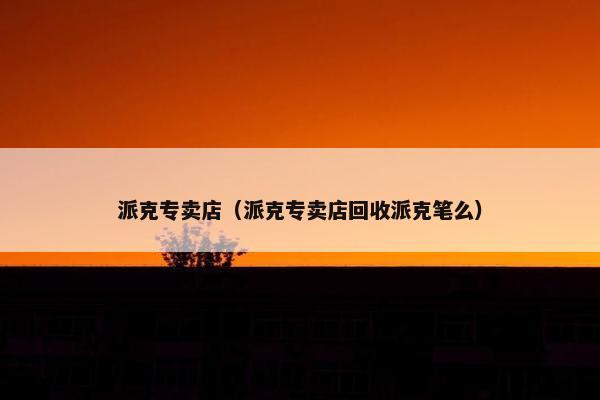 派克专卖店（派克专卖店回收派克笔么）