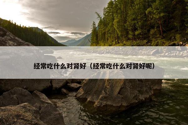 经常吃什么对肾好（经常吃什么对肾好呢）