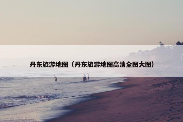 丹东旅游地图（丹东旅游地图高清全图大图）