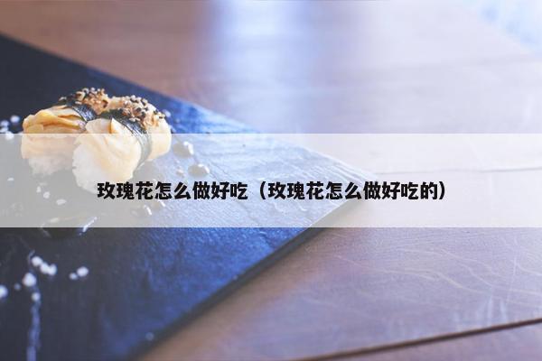 玫瑰花怎么做好吃（玫瑰花怎么做好吃的）