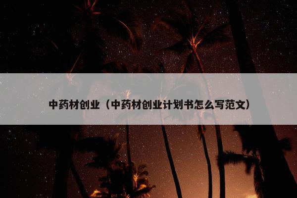 中药材创业（中药材创业计划书怎么写范文）