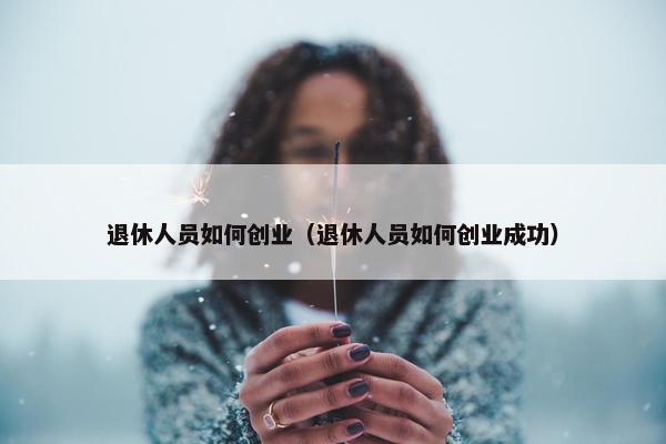 退休人员如何创业（退休人员如何创业成功）