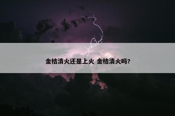 金桔清火还是上火 金桔清火吗?