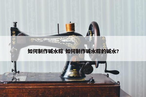 如何制作碱水粽 如何制作碱水粽的碱水?