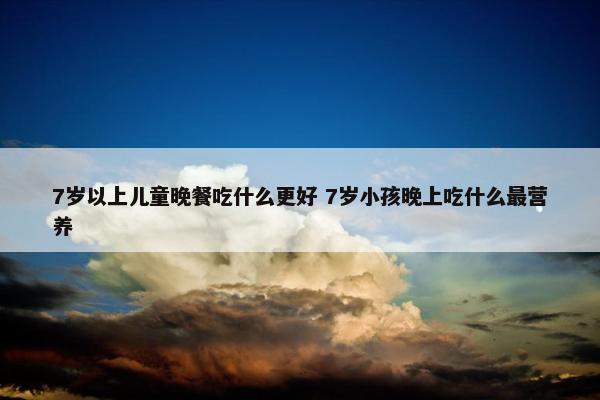 7岁以上儿童晚餐吃什么更好 7岁小孩晚上吃什么最营养