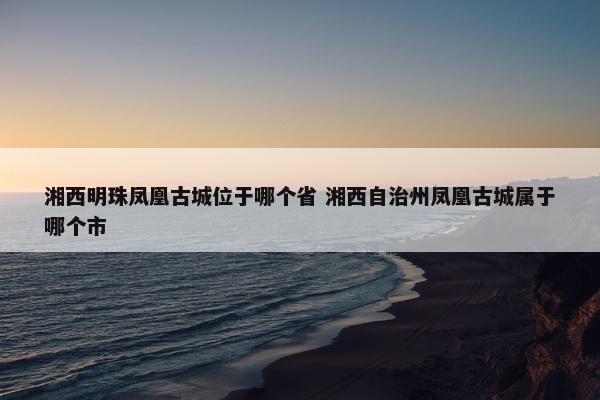 湘西明珠凤凰古城位于哪个省 湘西自治州凤凰古城属于哪个市