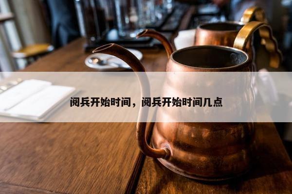 阅兵开始时间，阅兵开始时间几点