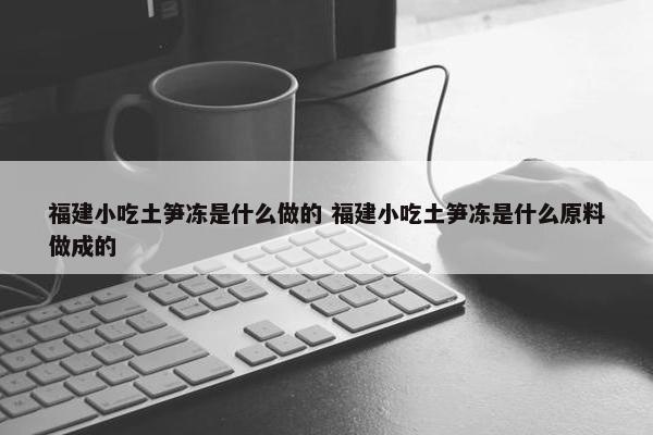 福建小吃土笋冻是什么做的 福建小吃土笋冻是什么原料做成的