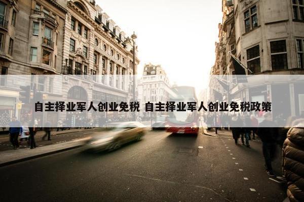 自主择业军人创业免税 自主择业军人创业免税政策