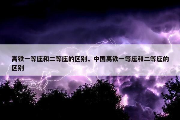 高铁一等座和二等座的区别，中国高铁一等座和二等座的区别