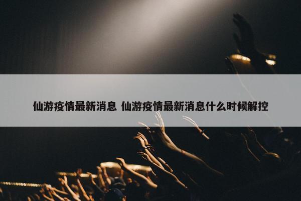 仙游疫情最新消息 仙游疫情最新消息什么时候解控