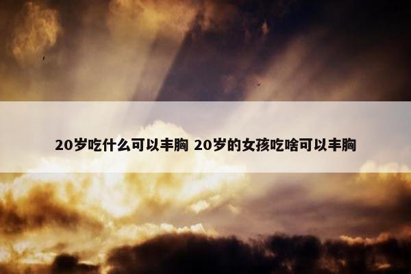 20岁吃什么可以丰胸 20岁的女孩吃啥可以丰胸