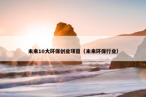 未来10大环保创业项目（未来环保行业）