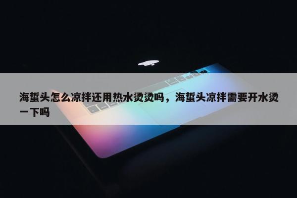 海蜇头怎么凉拌还用热水烫烫吗，海蜇头凉拌需要开水烫一下吗