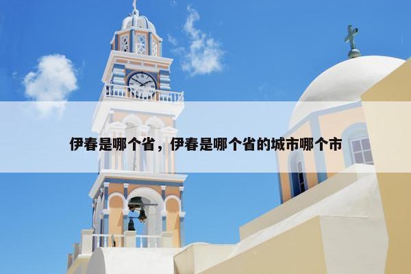 伊春是哪个省，伊春是哪个省的城市哪个市