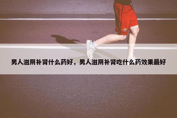 男人滋阴补肾什么药好，男人滋阴补肾吃什么药效果最好