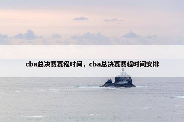 cba总决赛赛程时间，cba总决赛赛程时间安排