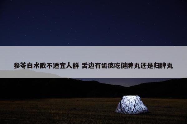 参苓白术散不适宜人群 舌边有齿痕吃健脾丸还是归脾丸