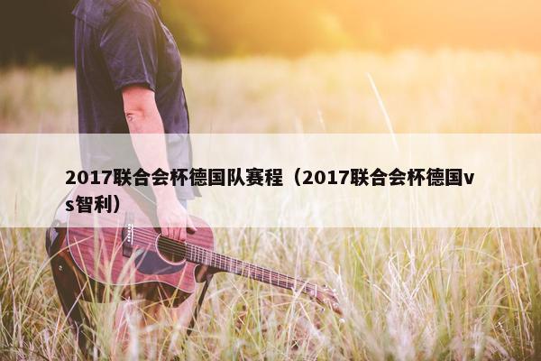 2017联合会杯德国队赛程（2017联合会杯德国vs智利）