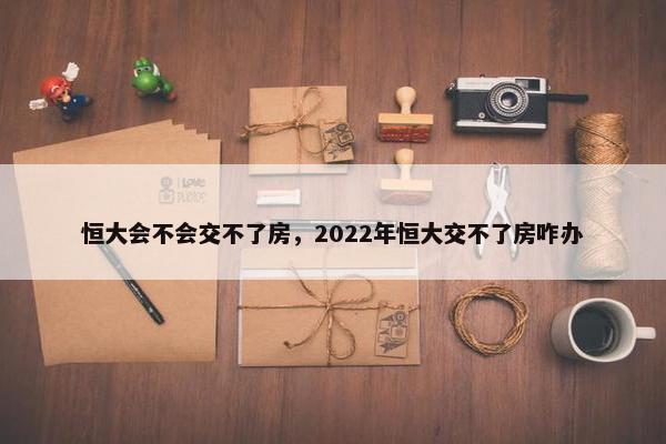 恒大会不会交不了房，2022年恒大交不了房咋办