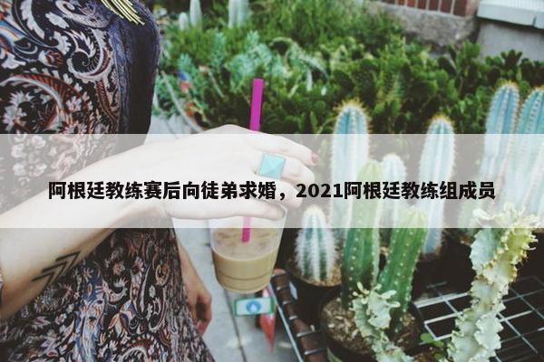 阿根廷教练赛后向徒弟求婚，2021阿根廷教练组成员