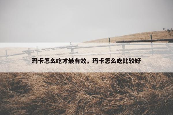 玛卡怎么吃才最有效，玛卡怎么吃比较好