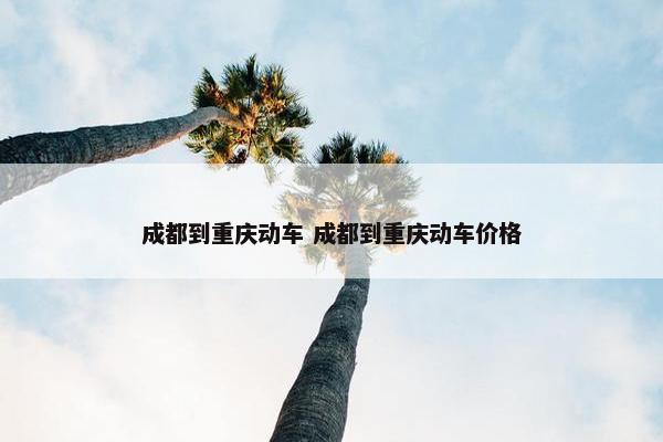 成都到重庆动车 成都到重庆动车价格