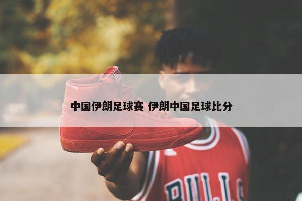 中国伊朗足球赛 伊朗中国足球比分