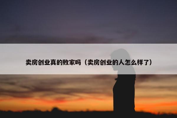 卖房创业真的败家吗（卖房创业的人怎么样了）