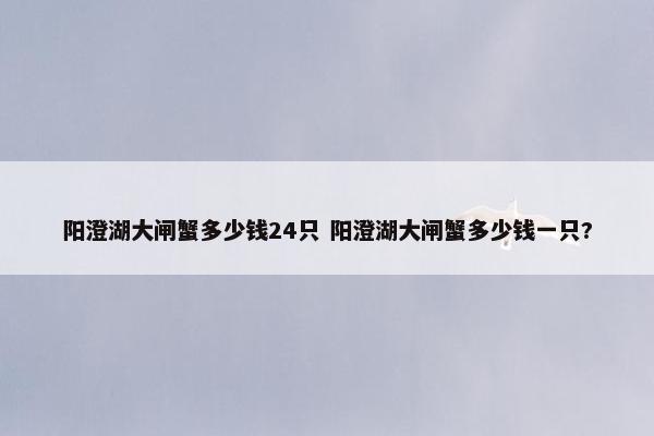 阳澄湖大闸蟹多少钱24只 阳澄湖大闸蟹多少钱一只?