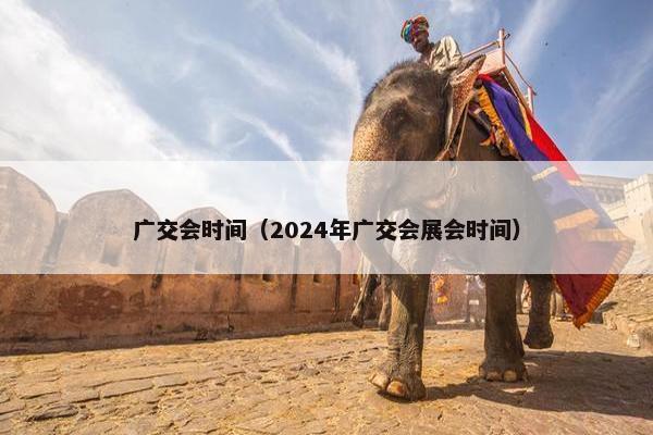 广交会时间（2024年广交会展会时间）