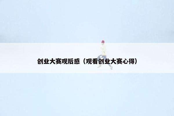 创业大赛观后感（观看创业大赛心得）