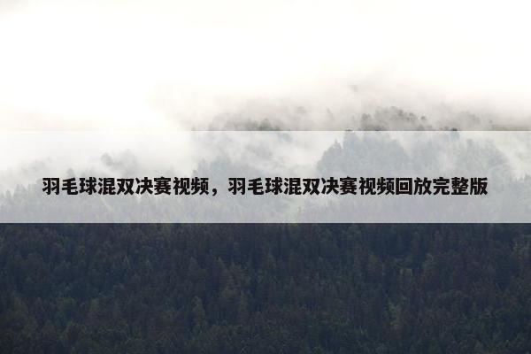 羽毛球混双决赛视频，羽毛球混双决赛视频回放完整版