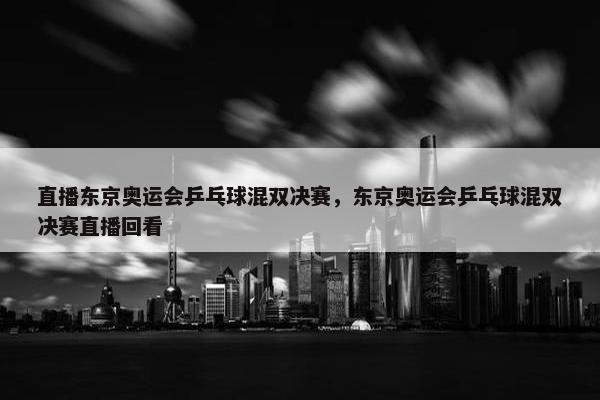 直播东京奥运会乒乓球混双决赛，东京奥运会乒乓球混双决赛直播回看