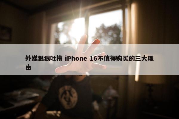 外媒狠狠吐槽 iPhone 16不值得购买的三大理由