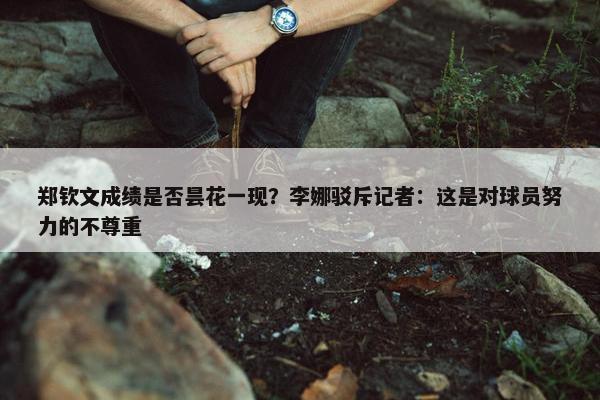 郑钦文成绩是否昙花一现？李娜驳斥记者：这是对球员努力的不尊重