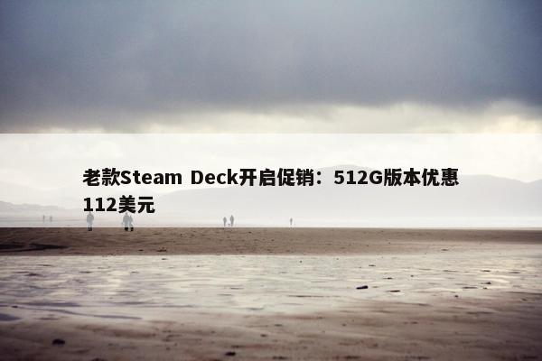 老款Steam Deck开启促销：512G版本优惠112美元