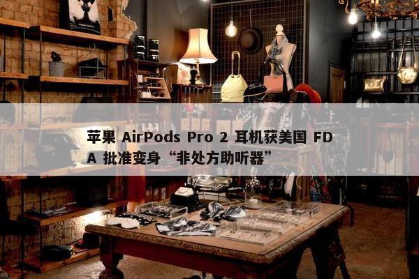 苹果 AirPods Pro 2 耳机获美国 FDA 批准变身“非处方助听器”