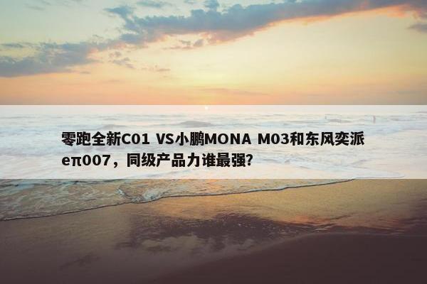 零跑全新C01 VS小鹏MONA M03和东风奕派eπ007，同级产品力谁最强？