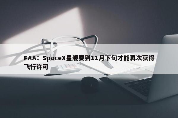 FAA：SpaceX星舰要到11月下旬才能再次获得飞行许可