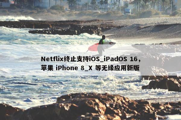 Netflix终止支持iOS_iPadOS 16，苹果 iPhone 8_X 等无缘应用新版