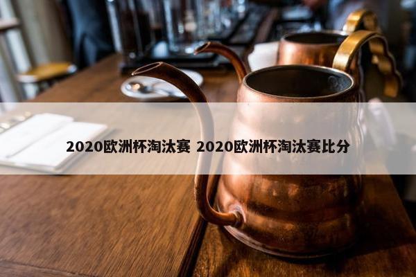 2020欧洲杯淘汰赛 2020欧洲杯淘汰赛比分