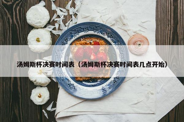 汤姆斯杯决赛时间表（汤姆斯杯决赛时间表几点开始）