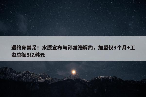 遭终身禁足！水原宣布与孙准浩解约，加盟仅3个月+工资总额5亿韩元