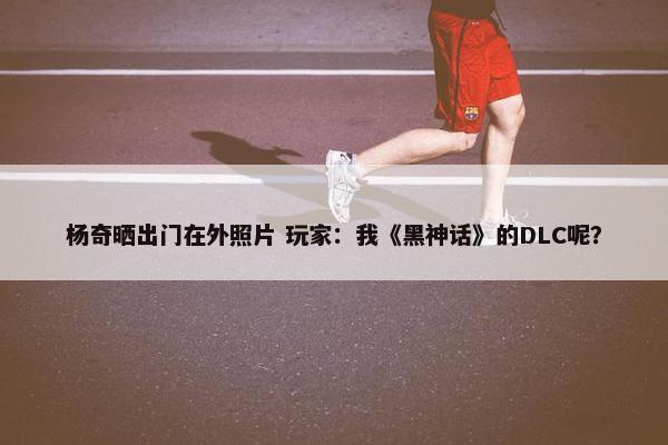 杨奇晒出门在外照片 玩家：我《黑神话》的DLC呢？