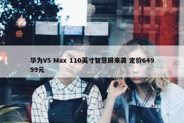 华为V5 Max 110英寸智慧屏来袭 定价64999元