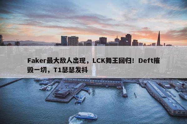 Faker最大敌人出现，LCK舞王回归！Deft摧毁一切，T1瑟瑟发抖