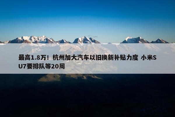 最高1.8万！杭州加大汽车以旧换新补贴力度 小米SU7要排队等20周